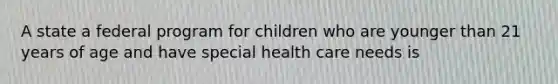 A state a federal program for children who are younger than 21 years of age and have special health care needs is