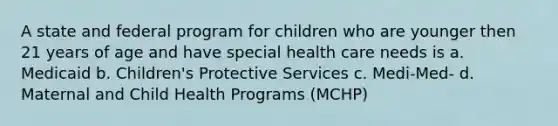 A state and federal program for children who are younger then 21 years of age and have special health care needs is a. Medicaid b. Children's Protective Services c. Medi-Med- d. Maternal and Child Health Programs (MCHP)