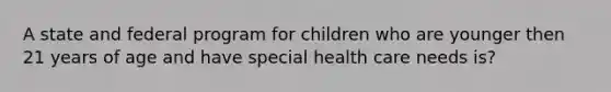 A state and federal program for children who are younger then 21 years of age and have special health care needs is?