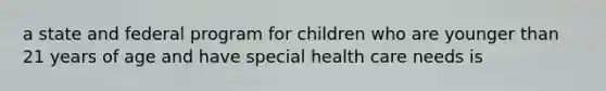 a state and federal program for children who are younger than 21 years of age and have special health care needs is