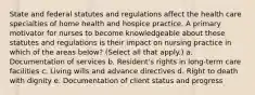 State and federal statutes and regulations affect the health care specialties of home health and hospice practice. A primary motivator for nurses to become knowledgeable about these statutes and regulations is their impact on nursing practice in which of the areas below? (Select all that apply.) a. Documentation of services b. Resident's rights in long-term care facilities c. Living wills and advance directives d. Right to death with dignity e. Documentation of client status and progress