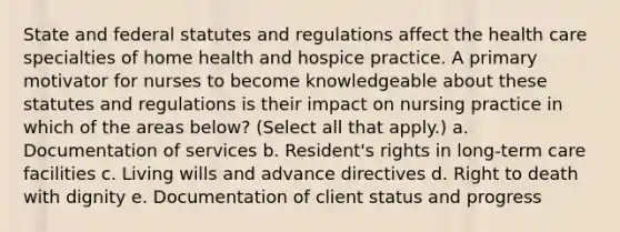 State and federal statutes and regulations affect the health care specialties of home health and hospice practice. A primary motivator for nurses to become knowledgeable about these statutes and regulations is their impact on nursing practice in which of the areas below? (Select all that apply.) a. Documentation of services b. Resident's rights in long-term care facilities c. Living wills and advance directives d. Right to death with dignity e. Documentation of client status and progress