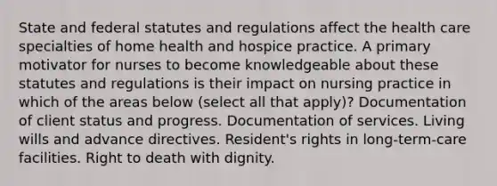 State and federal statutes and regulations affect the health care specialties of home health and hospice practice. A primary motivator for nurses to become knowledgeable about these statutes and regulations is their impact on nursing practice in which of the areas below (select all that apply)? Documentation of client status and progress. Documentation of services. Living wills and advance directives. Resident's rights in long-term-care facilities. Right to death with dignity.