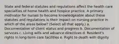 State and federal statutes and regulations affect the health care specialties of home health and hospice practice. A primary motivator for nurses to become knowledgeable about these statutes and regulations is their impact on nursing practice in which of the areas below? (Select all that apply.) a. Documentation of client status and progress b. Documentation of services c. Living wills and advance directives d. Resident's rights in long-term care facilities e. Right to death with dignity