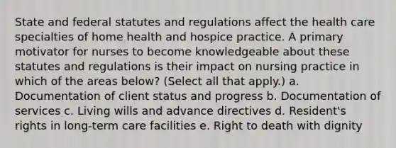 State and federal statutes and regulations affect the health care specialties of home health and hospice practice. A primary motivator for nurses to become knowledgeable about these statutes and regulations is their impact on nursing practice in which of the areas below? (Select all that apply.) a. Documentation of client status and progress b. Documentation of services c. Living wills and advance directives d. Resident's rights in long-term care facilities e. Right to death with dignity