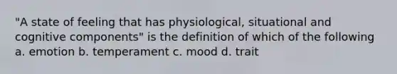 "A state of feeling that has physiological, situational and cognitive components" is the definition of which of the following a. emotion b. temperament c. mood d. trait