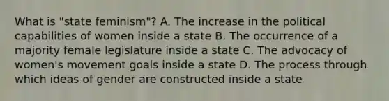 What is "state feminism"? A. The increase in the political capabilities of women inside a state B. The occurrence of a majority female legislature inside a state C. The advocacy of women's movement goals inside a state D. The process through which ideas of gender are constructed inside a state