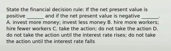 State the financial decision​ rule: If the net present value is positive​ _______ and if the net present value is negative​ _______. A. invest more​ money; invest less money B. hire more​ workers; hire fewer workers C. take the​ action; do not take the action D. do not take the action until the interest rate​ rises; do not take the action until the interest rate falls