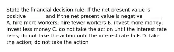 State the financial decision​ rule: If the net present value is positive​ _______ and if the net present value is negative​ _______. A. hire more​ workers; hire fewer workers B. invest more​ money; invest less money C. do not take the action until the interest rate​ rises; do not take the action until the interest rate falls D. take the​ action; do not take the action