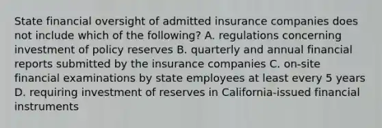 State financial oversight of admitted insurance companies does not include which of the following? A. regulations concerning investment of policy reserves B. quarterly and annual financial reports submitted by the insurance companies C. on-site financial examinations by state employees at least every 5 years D. requiring investment of reserves in California-issued financial instruments