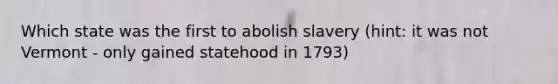 Which state was the first to abolish slavery (hint: it was not Vermont - only gained statehood in 1793)