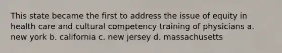 This state became the first to address the issue of equity in health care and cultural competency training of physicians a. new york b. california c. new jersey d. massachusetts