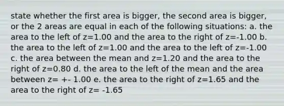 state whether the first area is bigger, the second area is bigger, or the 2 areas are equal in each of the following situations: a. the area to the left of z=1.00 and the area to the right of z=-1.00 b. the area to the left of z=1.00 and the area to the left of z=-1.00 c. the area between the mean and z=1.20 and the area to the right of z=0.80 d. the area to the left of the mean and the area between z= +- 1.00 e. the area to the right of z=1.65 and the area to the right of z= -1.65