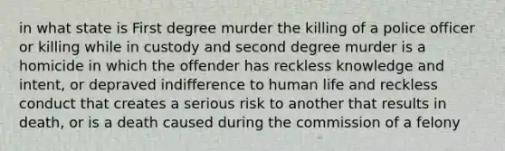 in what state is First degree murder the killing of a police officer or killing while in custody and second degree murder is a homicide in which the offender has reckless knowledge and intent, or depraved indifference to human life and reckless conduct that creates a serious risk to another that results in death, or is a death caused during the commission of a felony