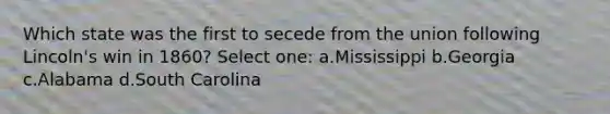 Which state was the first to secede from the union following Lincoln's win in 1860? Select one: a.Mississippi b.Georgia c.Alabama d.South Carolina