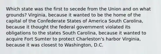 Which state was the first to secede from the Union and on what grounds? Virginia, because it wanted to be the home of the capital of the Confederate States of America South Carolina, because it thought the federal government violated its obligations to the states South Carolina, because it wanted to acquire Fort Sumter to protect Charleston's harbor Virginia, because it was closest to Washington, D.C.