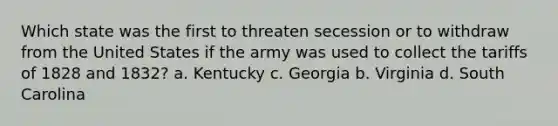 Which state was the first to threaten secession or to withdraw from the United States if the army was used to collect the tariffs of 1828 and 1832? a. Kentucky c. Georgia b. Virginia d. South Carolina