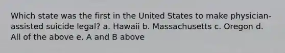 Which state was the first in the United States to make physician-assisted suicide legal? a. Hawaii b. Massachusetts c. Oregon d. All of the above e. A and B above