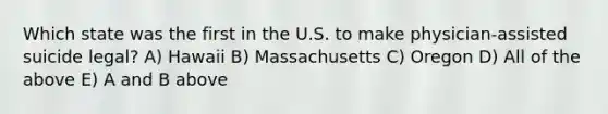 Which state was the first in the U.S. to make physician-assisted suicide legal? A) Hawaii B) Massachusetts C) Oregon D) All of the above E) A and B above