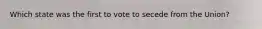 Which state was the first to vote to secede from the Union?
