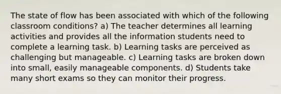 The state of flow has been associated with which of the following classroom conditions? a) The teacher determines all learning activities and provides all the information students need to complete a learning task. b) Learning tasks are perceived as challenging but manageable. c) Learning tasks are broken down into small, easily manageable components. d) Students take many short exams so they can monitor their progress.