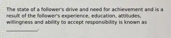 The state of a follower's drive and need for achievement and is a result of the follower's experience, education, attitudes, willingness and ability to accept responsibility is known as _____________.