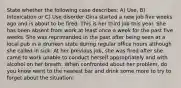 State whether the following case describes: A) Use, B) Intoxication or C) Use disorder Gina started a new job five weeks ago and is about to be fired. This is her third job this year. She has been absent from work at least once a week for the past five weeks. She was reprimanded in the past after being seen at a local pub in a drunken state during regular office hours although she called in sick. At her previous job, she was fired after she came to work unable to conduct herself appropriately and with alcohol on her breath. When confronted about her problem, do you know went to the nearest bar and drink some more to try to forget about the situation: