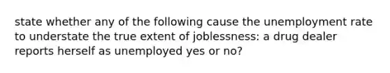 state whether any of the following cause the unemployment rate to understate the true extent of joblessness: a drug dealer reports herself as unemployed yes or no?