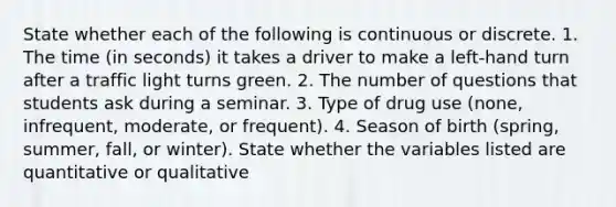 State whether each of the following is continuous or discrete. 1. The time (in seconds) it takes a driver to make a left-hand turn after a traffic light turns green. 2. The number of questions that students ask during a seminar. 3. Type of drug use (none, infrequent, moderate, or frequent). 4. Season of birth (spring, summer, fall, or winter). State whether the variables listed are quantitative or qualitative