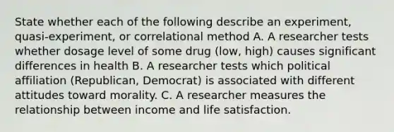 State whether each of the following describe an experiment, quasi-experiment, or correlational method A. A researcher tests whether dosage level of some drug (low, high) causes significant differences in health B. A researcher tests which political affiliation (Republican, Democrat) is associated with different attitudes toward morality. C. A researcher measures the relationship between income and life satisfaction.