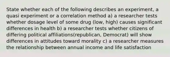 State whether each of the following describes an experiment, a quasi experiment or a correlation method a) a researcher tests whether dosage level of some drug (low, high) causes significant differences in health b) a researcher tests whether citizens of differing political affiliations(republican, Democrat) will show differences in attitudes toward morality c) a researcher measures the relationship between annual income and life satisfaction