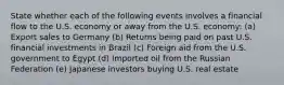 State whether each of the following events involves a financial flow to the U.S. economy or away from the U.S. economy: (a) Export sales to Germany (b) Returns being paid on past U.S. financial investments in Brazil (c) Foreign aid from the U.S. government to Egypt (d) Imported oil from the Russian Federation (e) Japanese investors buying U.S. real estate