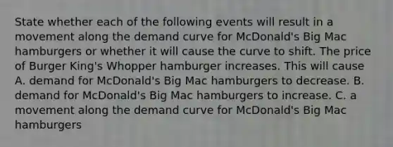 State whether each of the following events will result in a movement along the demand curve for​ McDonald's Big Mac hamburgers or whether it will cause the curve to shift. The price of Burger​ King's Whopper hamburger increases. This will cause A. demand for​ McDonald's Big Mac hamburgers to decrease. B. demand for​ McDonald's Big Mac hamburgers to increase. C. a movement along the demand curve for​ McDonald's Big Mac hamburgers