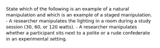 State which of the following is an example of a natural manipulation and which is an example of a staged manipulation. - A researcher manipulates the lighting in a room during a study session (30, 60, or 120 watts). - A researcher manipulates whether a participant sits next to a polite or a rude confederate in an experimental setting.