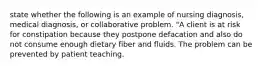 state whether the following is an example of nursing diagnosis, medical diagnosis, or collaborative problem. "A client is at risk for constipation because they postpone defacation and also do not consume enough dietary fiber and fluids. The problem can be prevented by patient teaching.