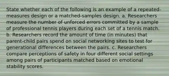 State whether each of the following is an example of a repeated-measures design or a matched-samples design. a. Researchers measure the number of unforced errors committed by a sample of professional tennis players during each set of a tennis match. b. Researchers record the amount of time (in minutes) that parent-child pairs spend on social networking sites to test for generational differences between the pairs. c. Researchers compare perceptions of safety in four different social settings among pairs of participants matched based on emotional stability scores.