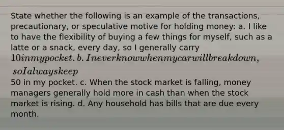State whether the following is an example of the transactions, precautionary, or speculative motive for holding money: a. I like to have the flexibility of buying a few things for myself, such as a latte or a snack, every day, so I generally carry 10 in my pocket. b. I never know when my car will break down, so I always keep50 in my pocket. c. When the stock market is falling, money managers generally hold more in cash than when the stock market is rising. d. Any household has bills that are due every month.