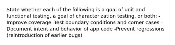 State whether each of the following is a goal of unit and functional testing, a goal of characterization testing, or both: -Improve coverage -Test boundary conditions and corner cases -Document intent and behavior of app code -Prevent regressions (reintroduction of earlier bugs)