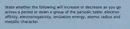 State whether the following will increase or decrease as you go across a period or down a group of the periodic table: electron affinity, electronegativity, ionization energy, atomic radius and metallic character.