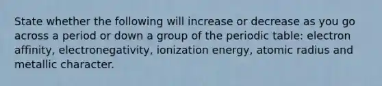 State whether the following will increase or decrease as you go across a period or down a group of the periodic table: electron affinity, electronegativity, ionization energy, atomic radius and metallic character.