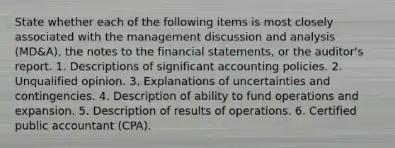 State whether each of the following items is most closely associated with the management discussion and analysis (MD&A), the notes to the financial statements, or the auditor's report. 1. Descriptions of significant accounting policies. 2. Unqualified opinion. 3. Explanations of uncertainties and contingencies. 4. Description of ability to fund operations and expansion. 5. Description of results of operations. 6. Certified public accountant (CPA).