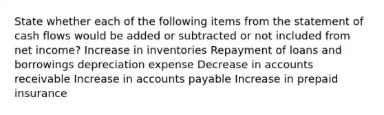 State whether each of the following items from the statement of cash flows would be added or subtracted or not included from net income? Increase in inventories Repayment of loans and borrowings depreciation expense Decrease in accounts receivable Increase in accounts payable Increase in prepaid insurance