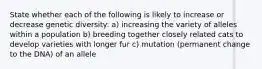 State whether each of the following is likely to increase or decrease genetic diversity: a) increasing the variety of alleles within a population b) breeding together closely related cats to develop varieties with longer fur c) mutation (permanent change to the DNA) of an allele