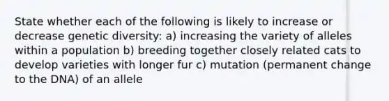 State whether each of the following is likely to increase or decrease genetic diversity: a) increasing the variety of alleles within a population b) breeding together closely related cats to develop varieties with longer fur c) mutation (permanent change to the DNA) of an allele