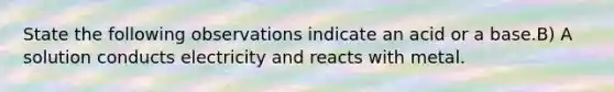 State the following observations indicate an acid or a base.B) A solution conducts electricity and reacts with metal.