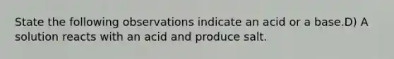 State the following observations indicate an acid or a base.D) A solution reacts with an acid and produce salt.