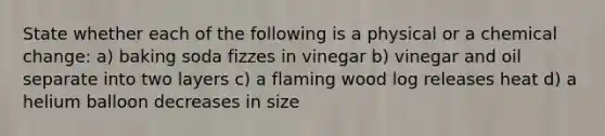 State whether each of the following is a physical or a chemical change: a) baking soda fizzes in vinegar b) vinegar and oil separate into two layers c) a flaming wood log releases heat d) a helium balloon decreases in size