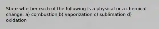 State whether each of the following is a physical or a chemical change: a) combustion b) vaporization c) sublimation d) oxidation