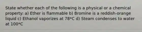 State whether each of the following is a physical or a chemical property: a) Ether is flammable b) Bromine is a reddish-orange liquid c) Ethanol vaporizes at 78*C d) Steam condenses to water at 100*C