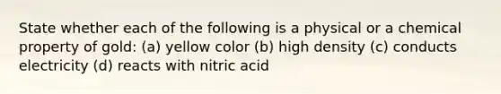 State whether each of the following is a physical or a chemical property of gold: (a) yellow color (b) high density (c) conducts electricity (d) reacts with nitric acid